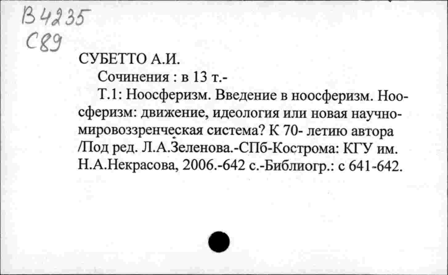 ﻿сез
СУБЕТТО А.И.
Сочинения : в 13 т.-
Т.1: Ноосферизм. Введение в ноосферизм. Ноо-сферизм: движение, идеология или новая научномировоззренческая система? К 70- летию автора /Под ред. Л.А.Зеленова.-СПб-Кострома: КГУ им. Н.А.Некрасова, 2006.-642 с.-Библиогр.: с 641-642.